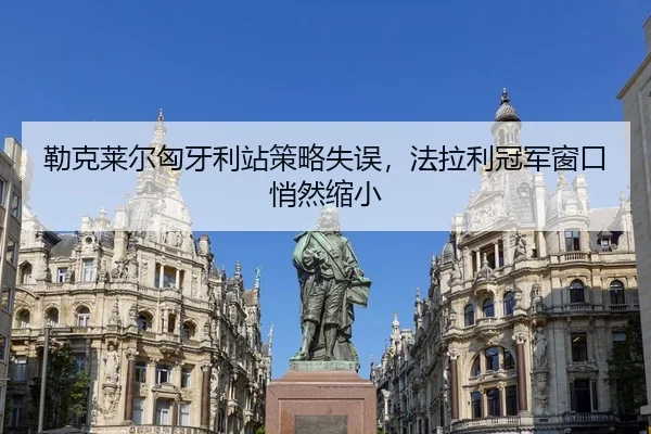 勒克莱尔匈牙利站策略失误，法拉利冠军窗口悄然缩小