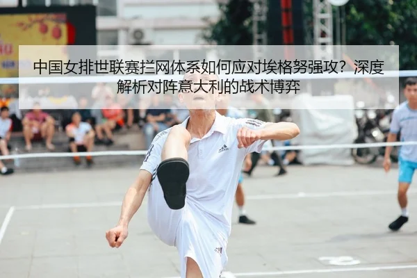 中国女排世联赛拦网体系如何应对埃格努强攻？深度解析对阵意大利的战术博弈