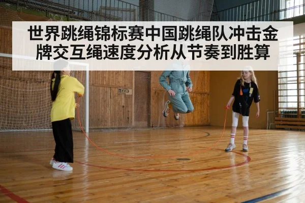 世界跳绳锦标赛中国跳绳队冲击金牌交互绳速度分析从节奏到胜算
